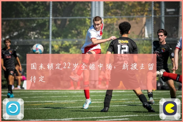 国米锁定22岁全能中场，新援去留待定