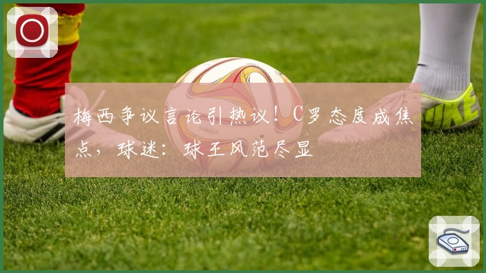 梅西争议言论引热议！C罗态度成焦点，球迷：球王风范尽显