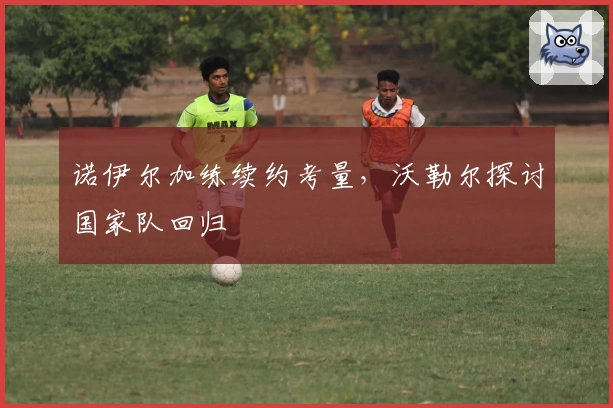 诺伊尔加练续约考量，沃勒尔探讨国家队回归