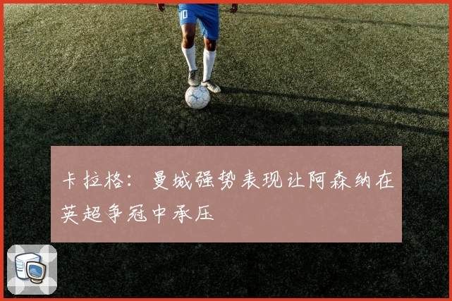 卡拉格：曼城强势表现让阿森纳在英超争冠中承压