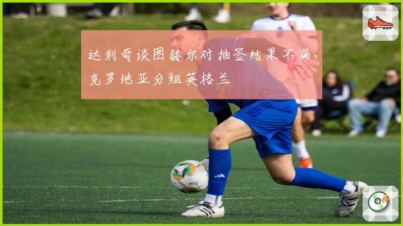 达利奇谈图赫尔对抽签结果不满，克罗地亚分组英格兰