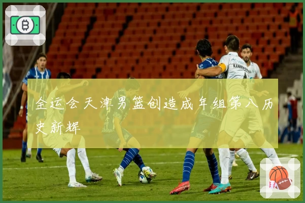 全运会天津男篮创造成年组第八历史新辉