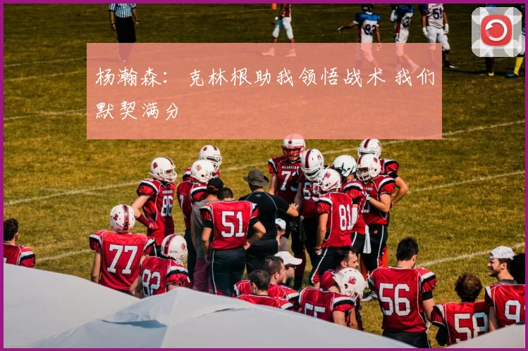 杨瀚森：克林根助我领悟战术 我们默契满分