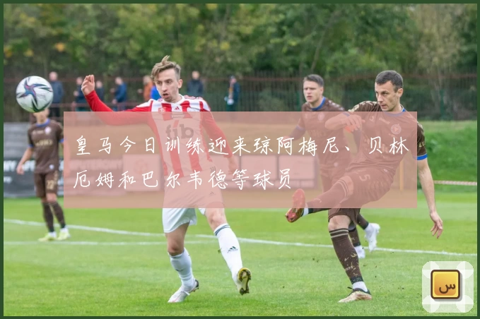 皇马今日训练迎来琼阿梅尼、贝林厄姆和巴尔韦德等球员