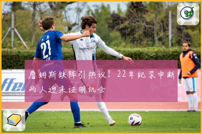 詹姆斯缺阵引热议！22年纪录中断两人迎来证明机会