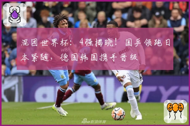 混团世界杯：4强揭晓！国乒领跑日本紧随，德国韩国携手晋级