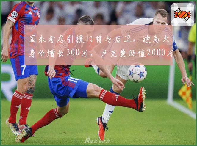 国米考虑引援门将与后卫,迪乌夫身价增长300万,卢克曼贬值2000万