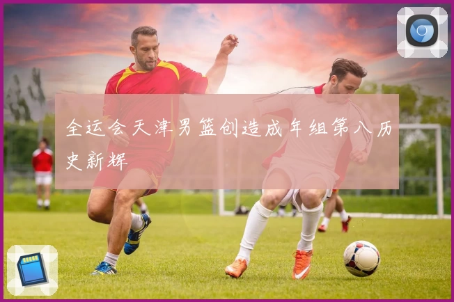 全运会天津男篮创造成年组第八历史新辉