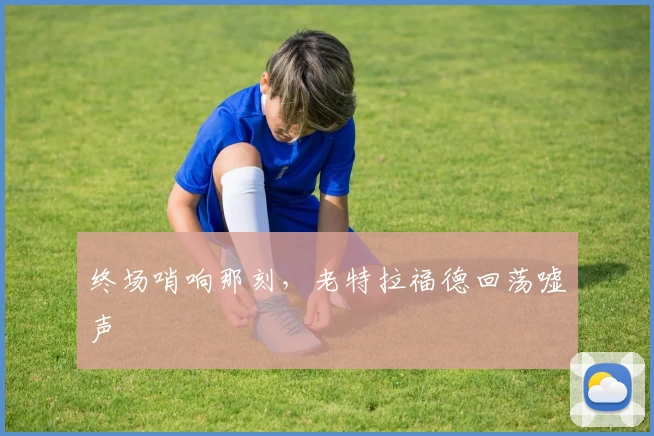 终场哨响那刻，老特拉福德回荡嘘声