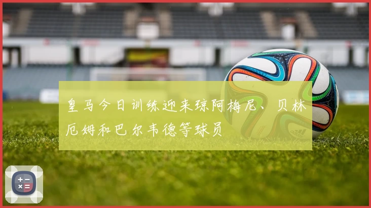 皇马今日训练迎来琼阿梅尼、贝林厄姆和巴尔韦德等球员