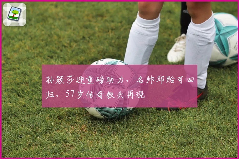 孙颖莎迎重磅助力，名帅邱贻可回归，57岁传奇教头再现
