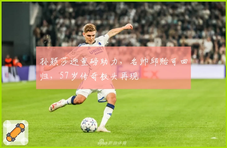 孙颖莎迎重磅助力，名帅邱贻可回归，57岁传奇教头再现