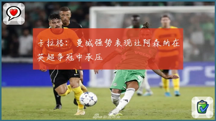 卡拉格：曼城强势表现让阿森纳在英超争冠中承压