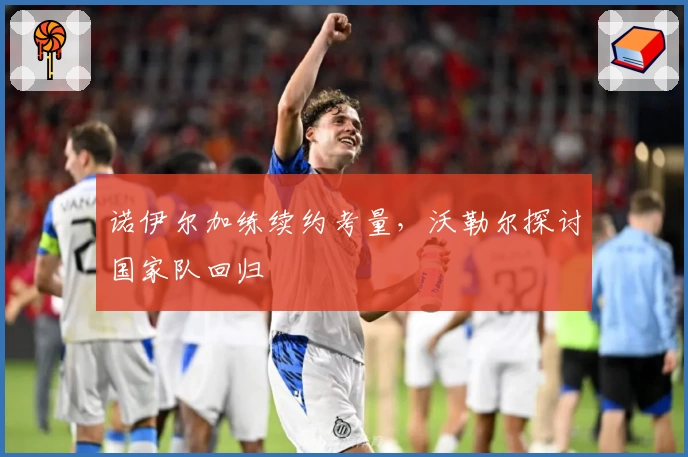 诺伊尔加练续约考量，沃勒尔探讨国家队回归